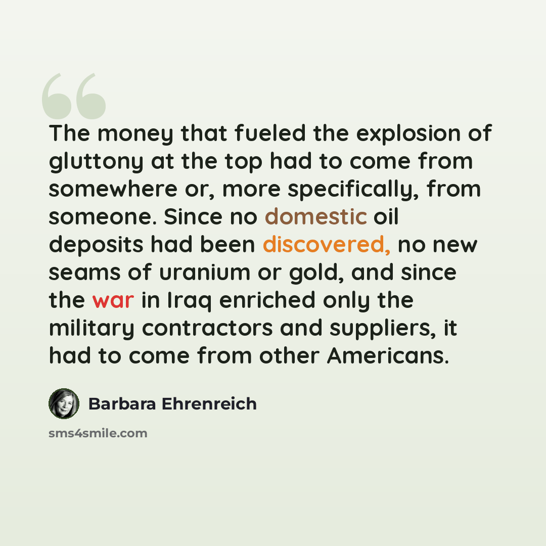 “The money that fueled the explosion of gluttony at the top had to come from somewhere or, more specifically, from someone. Since no domestic oil deposits had been discovered, no new seams of uranium or gold, and since the war in Iraq enriched only the military contractors and suppliers, it had to…” quote by Barbara Ehrenreich