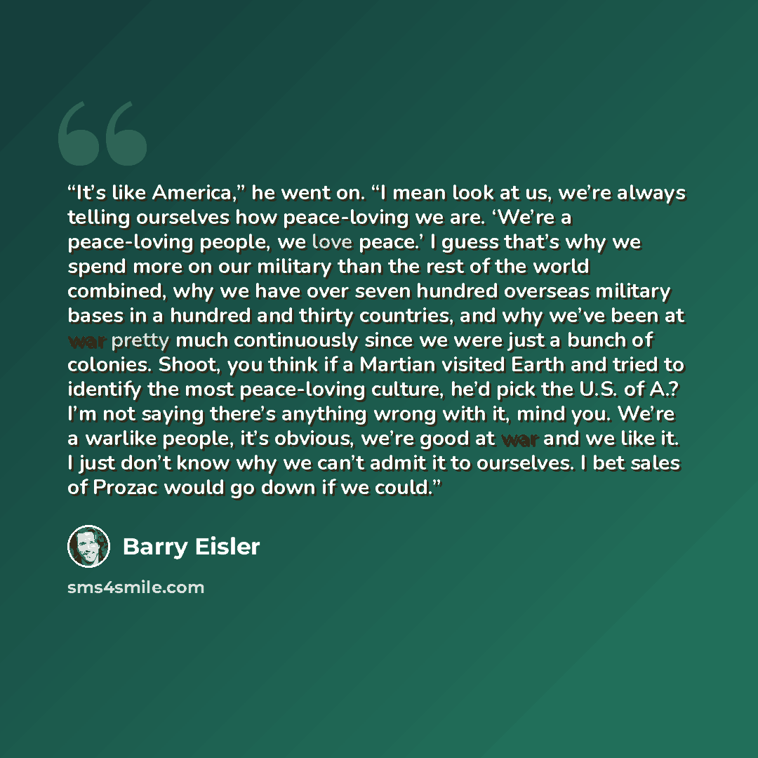 “It’s like America,” he went on. “I mean look at us, we’re always telling ourselves how peace-loving we are. ‘We’re a peace-loving people, we love peace.’ I guess that’s why we spend more on our military than the rest of the world combined, why we have over seven hundred overseas military bases in…” quote by Barry Eisler