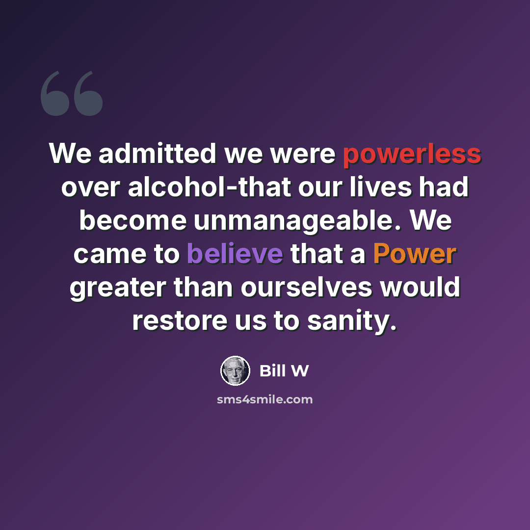“We admitted we were powerless over alcohol-that our lives had become unmanageable. We came to believe that a Power greater than ourselves would restore us to sanity.” quote by Bill W