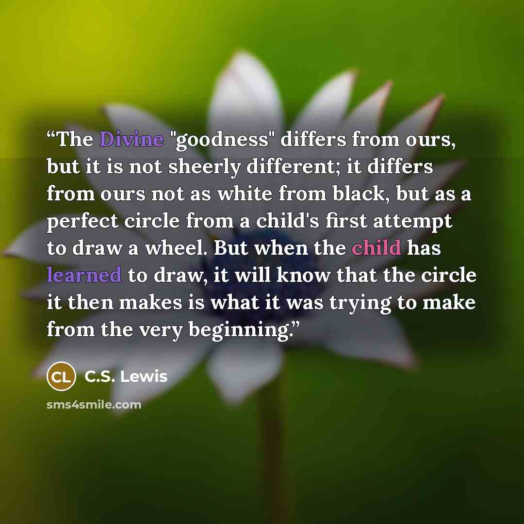 “The Divine "goodness" differs from ours, but it is not sheerly different; it differs from ours not as white from black, but as a perfect circle from a child's first attempt to draw a wheel. But when the child has learned to draw, it will know that the circle it then makes is what it was trying to…” quote by C.S. Lewis