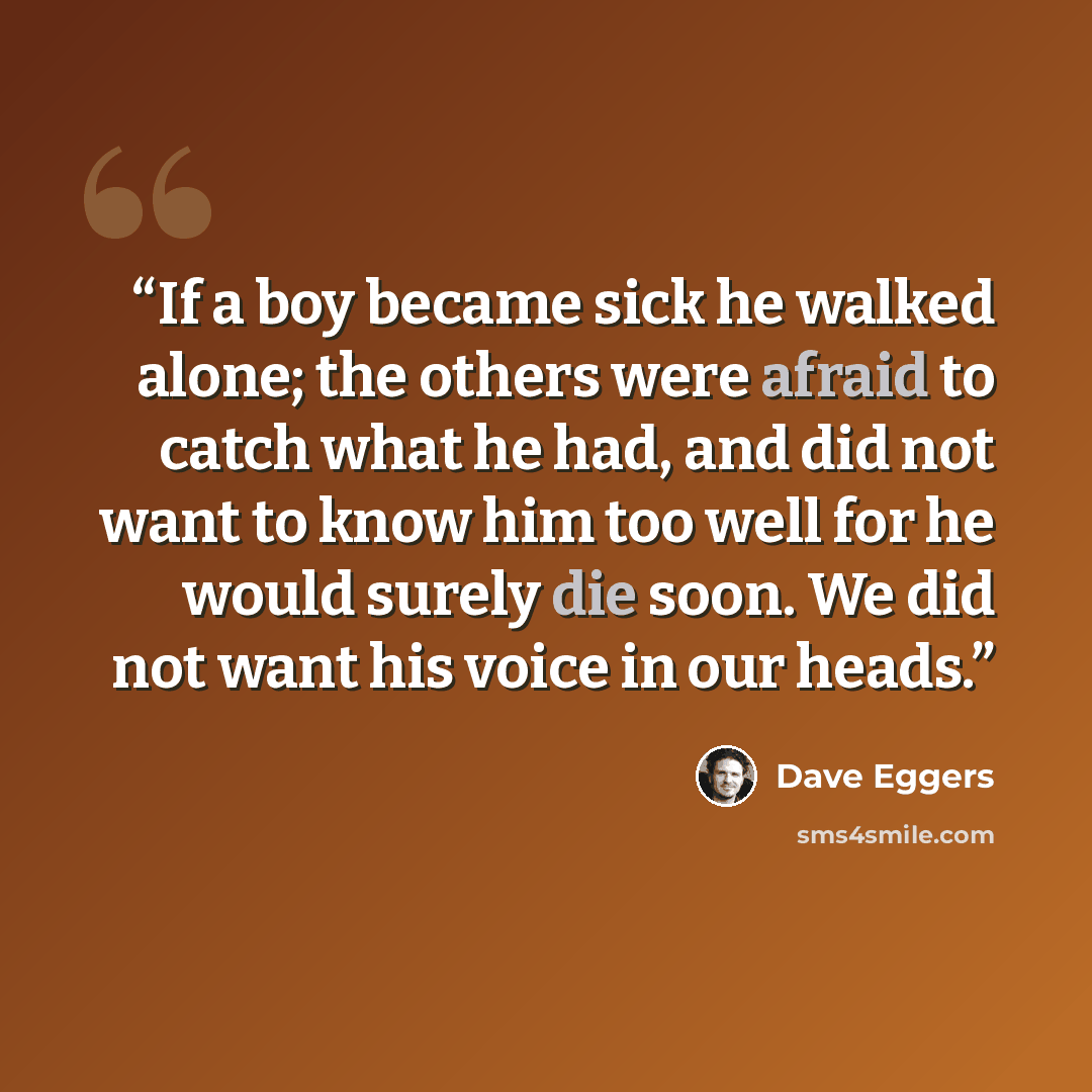 “If a boy became sick he walked alone; the others were afraid to catch what he had, and did not want to know him too well for he would surely die soon. We did not want his voice in our heads.” quote by Dave Eggers