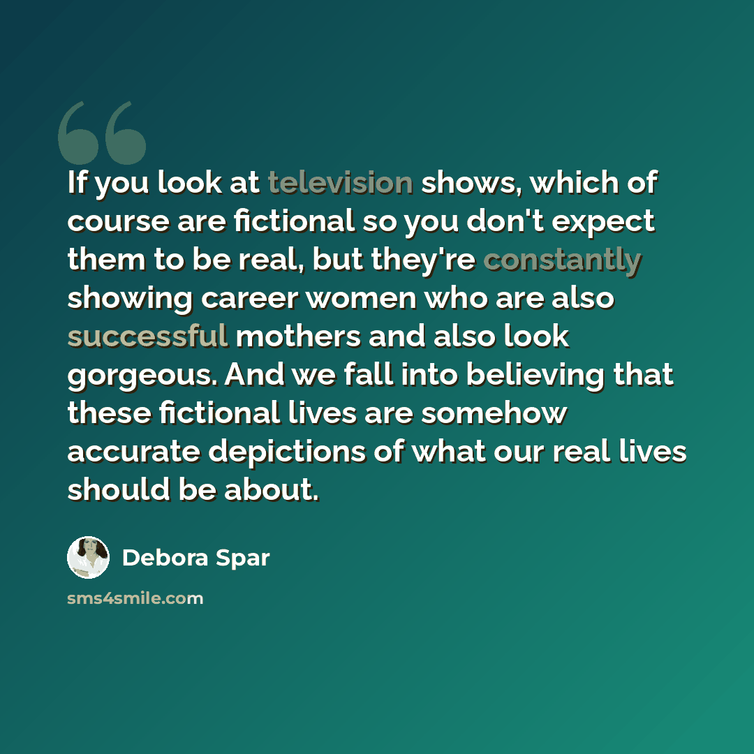 “If you look at television shows, which of course are fictional so you don't expect them to be real, but they're constantly showing career women who are also successful mothers and also look gorgeous. And we fall into believing that these fictional lives are somehow accurate depictions of what our…” quote by Debora Spar