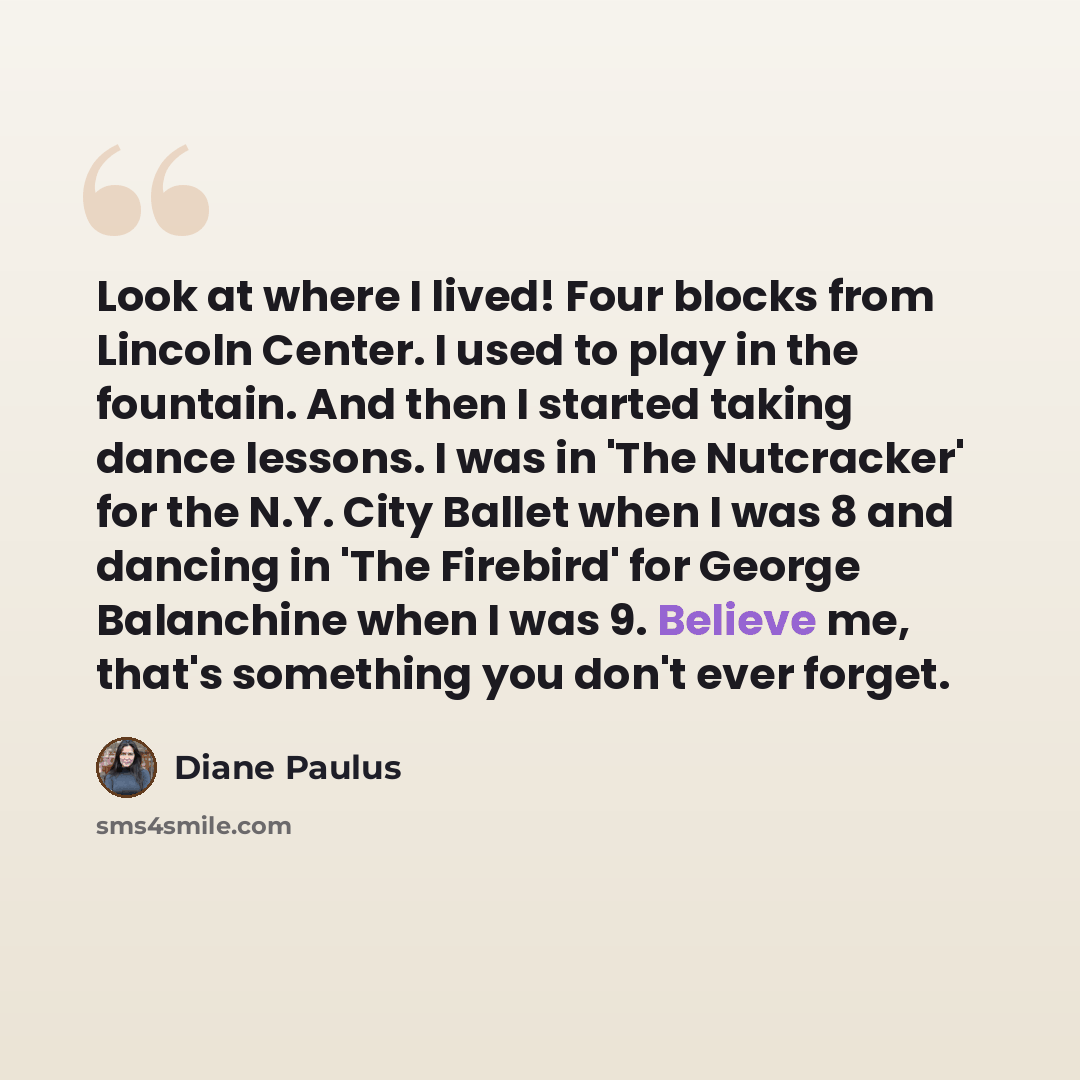 “Look at where I lived! Four blocks from Lincoln Center. I used to play in the fountain. And then I started taking dance lessons. I was in 'The Nutcracker' for the N.Y. City Ballet when I was 8 and dancing in 'The Firebird' for George Balanchine when I was 9. Believe me, that's something you don't…” quote by Diane Paulus