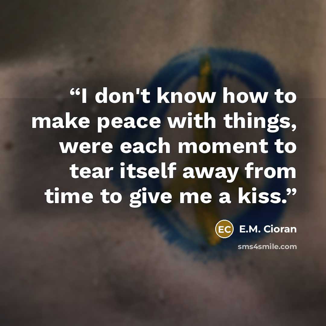 “I don't know how to make peace with things, were each moment to tear itself away from time to give me a kiss.” quote by E.M. Cioran