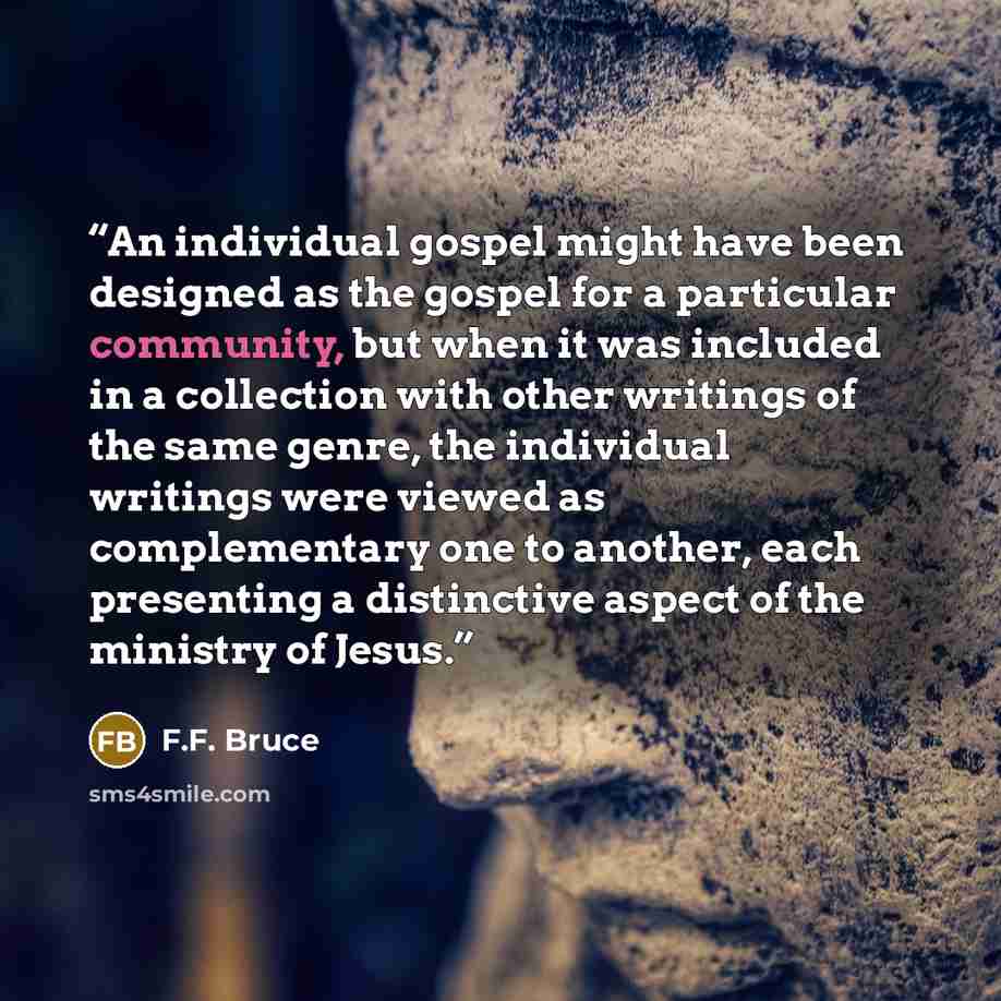 “An individual gospel might have been designed as the gospel for a particular community, but when it was included in a collection with other writings of the same genre, the individual writings were viewed as complementary one to another, each presenting a distinctive aspect of the ministry of Jesus.” quote by F.F. Bruce