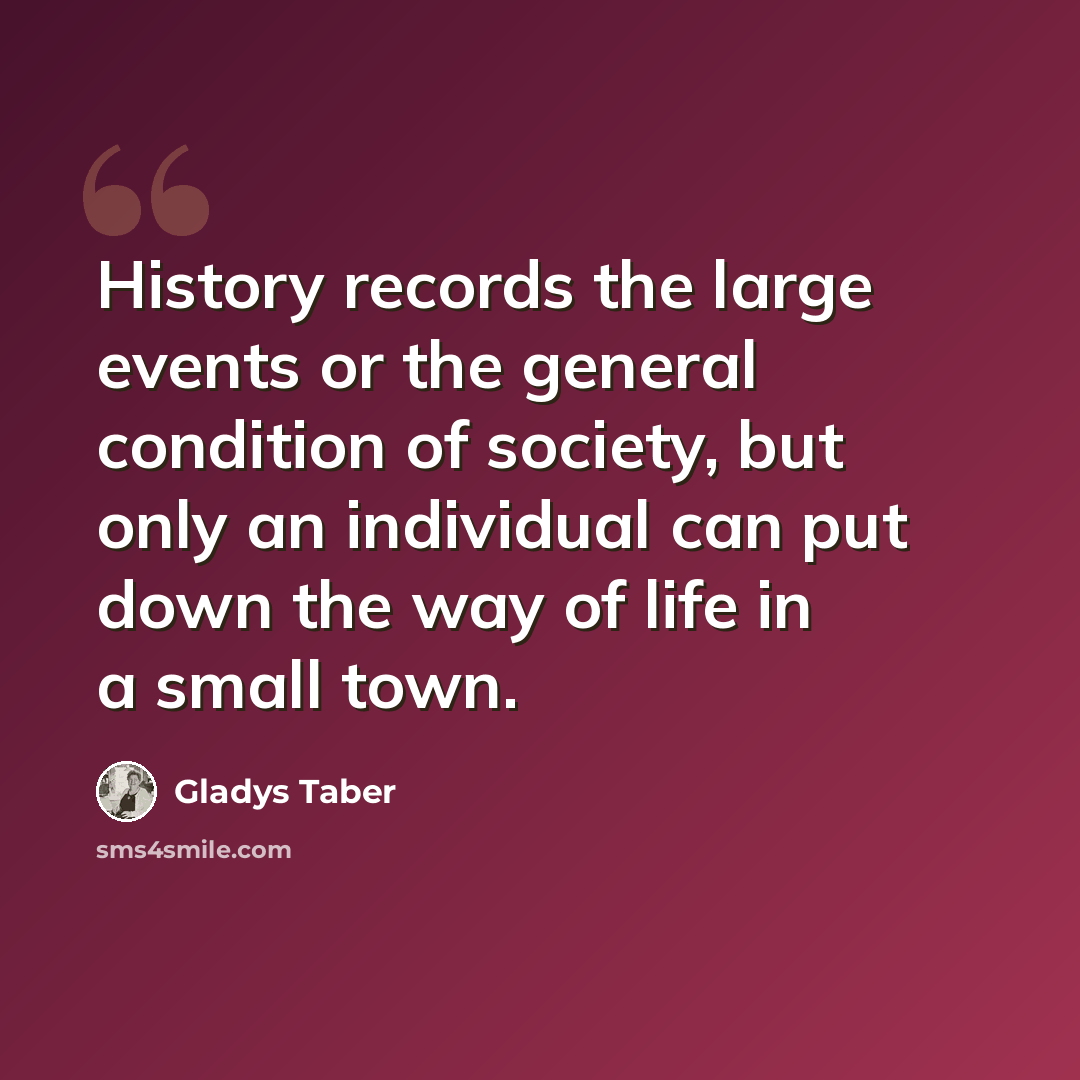 “History records the large events or the general condition of society, but only an individual can put down the way of life in a small town.” quote by Gladys Taber