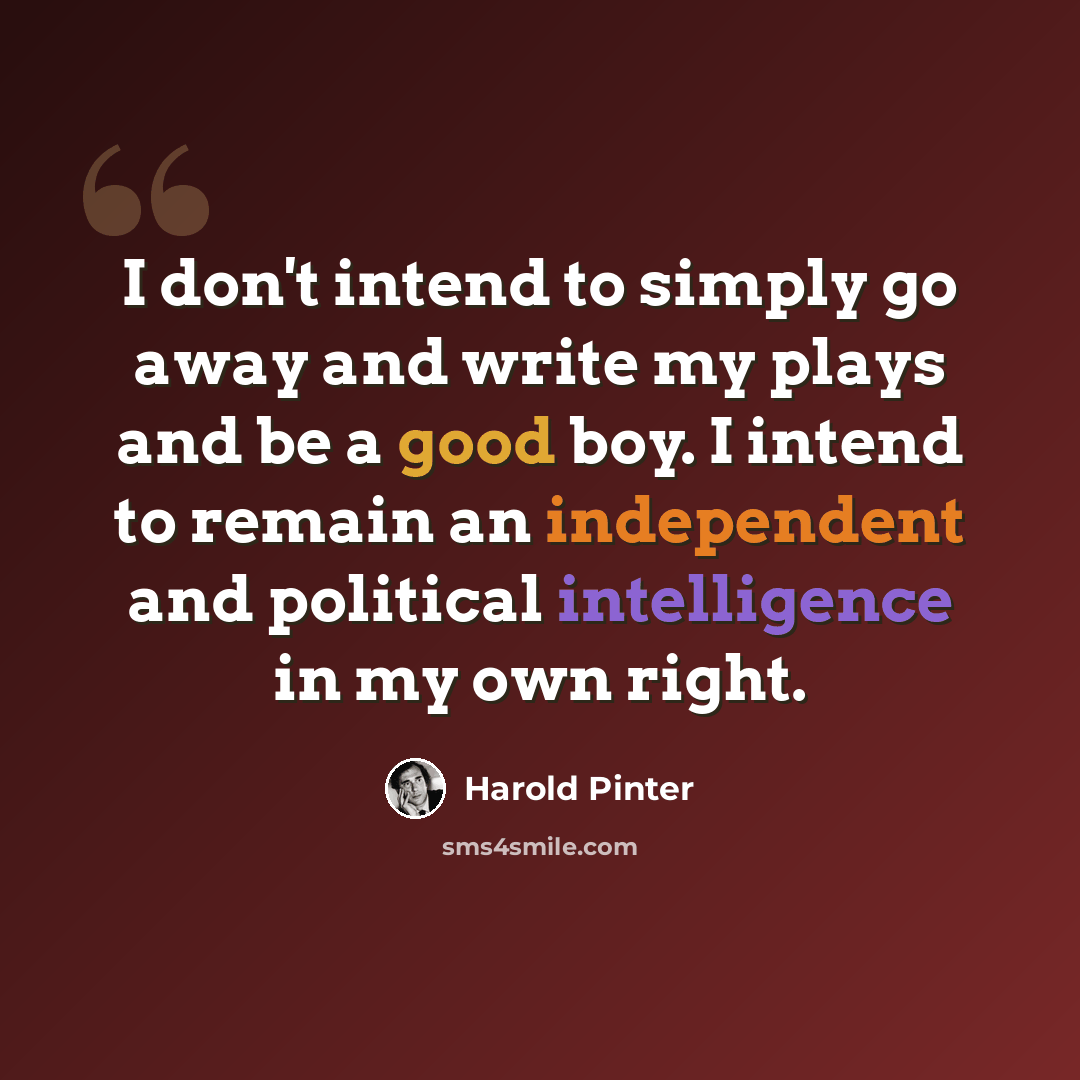 “I don't intend to simply go away and write my plays and be a good boy. I intend to remain an independent and political intelligence in my own right.” quote by Harold Pinter