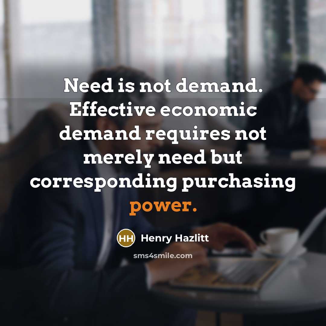 “Need is not demand. Effective economic demand requires not merely need but corresponding purchasing power.” quote by Henry Hazlitt
