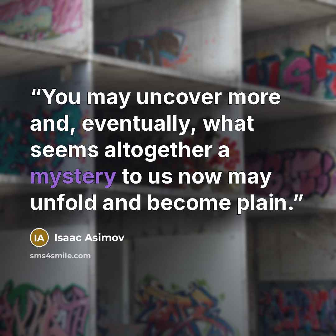 “You may uncover more and, eventually, what seems altogether a mystery to us now may unfold and become plain.” quote by Isaac Asimov