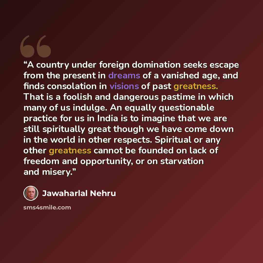 “A country under foreign domination seeks escape from the present in dreams of a vanished age, and finds consolation in visions of past greatness. That is a foolish and dangerous pastime in which many of us indulge. An equally questionable practice for us in India is to imagine that we are still…” quote by Jawaharlal Nehru