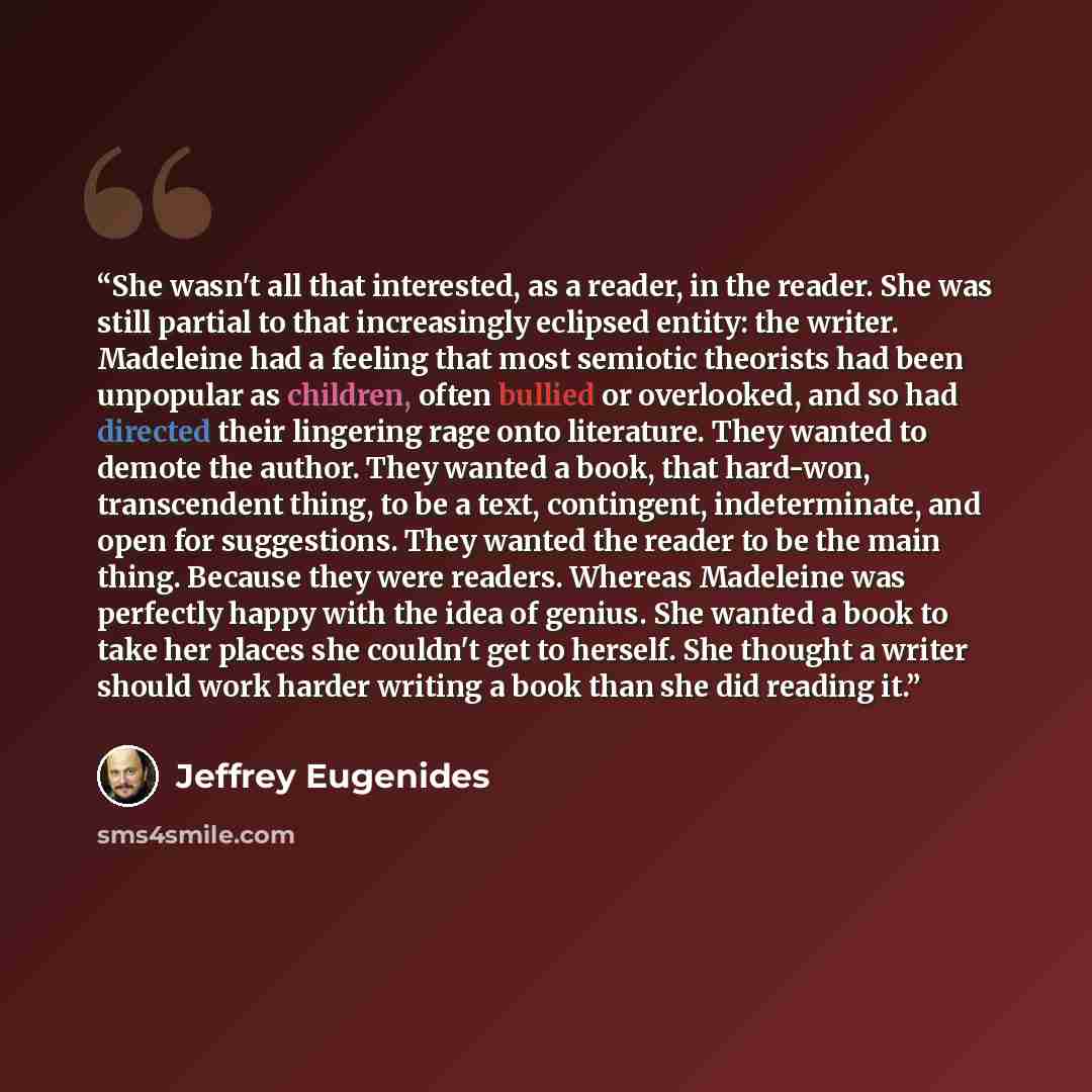 “She wasn't all that interested, as a reader, in the reader. She was still partial to that increasingly eclipsed entity: the writer. Madeleine had a feeling that most semiotic theorists had been unpopular as children, often bullied or overlooked, and so had directed their lingering rage onto…” quote by Jeffrey Eugenides