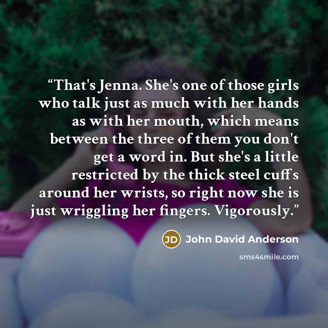 “That's Jenna. She's one of those girls who talk just as much with her hands as with her mouth, which means between the three of them you don't get a word in. But she's a little restricted by the thick steel cuffs around her wrists, so right now she is just wriggling her fingers. Vigorously.” quote by John David Anderson