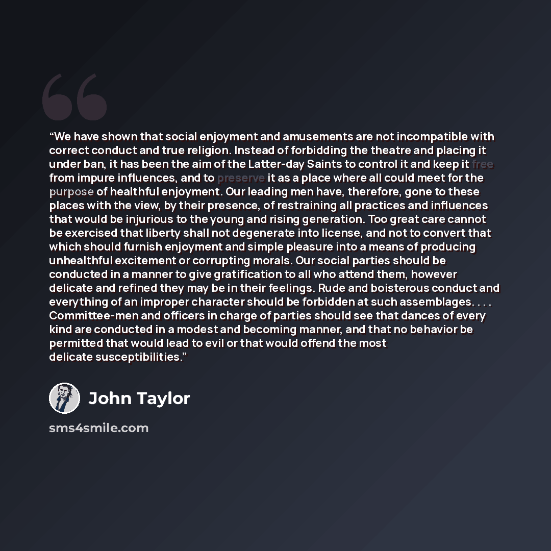 “We have shown that social enjoyment and amusements are not incompatible with correct conduct and true religion. Instead of forbidding the theatre and placing it under ban, it has been the aim of the Latter-day Saints to control it and keep it free from impure influences, and to preserve it as a…” quote by John Taylor