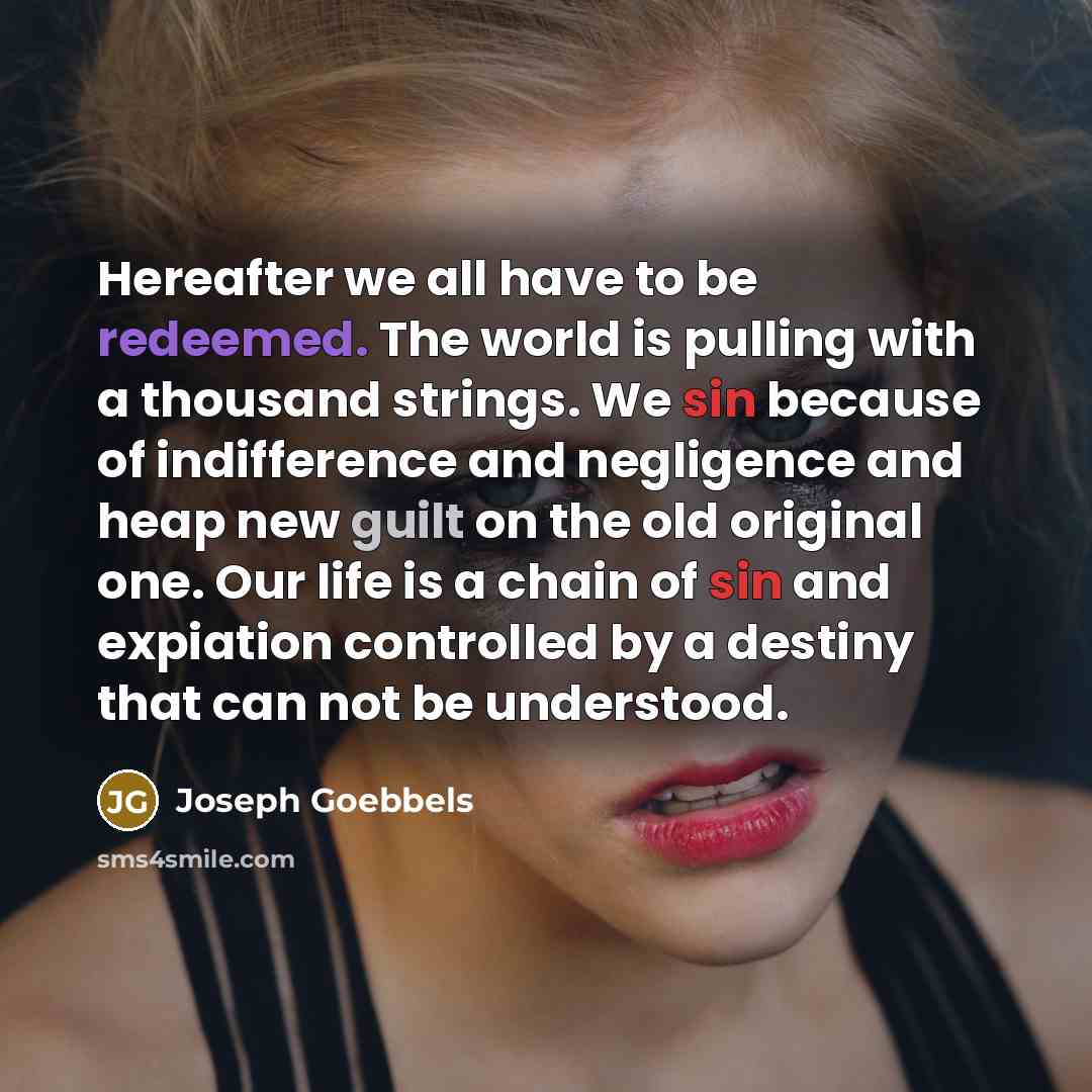 “Hereafter we all have to be redeemed. The world is pulling with a thousand strings. We sin because of indifference and negligence and heap new guilt on the old original one. Our life is a chain of sin and expiation controlled by a destiny that can not be understood.” quote by Joseph Goebbels