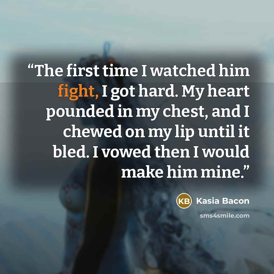 “The first time I watched him fight, I got hard. My heart pounded in my chest, and I chewed on my lip until it bled. I vowed then I would make him mine.” quote by Kasia Bacon
