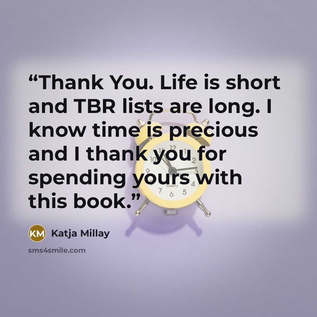 “Thank You. Life is short and TBR lists are long. I know time is precious and I thank you for spending yours with this book.” quote by Katja Millay