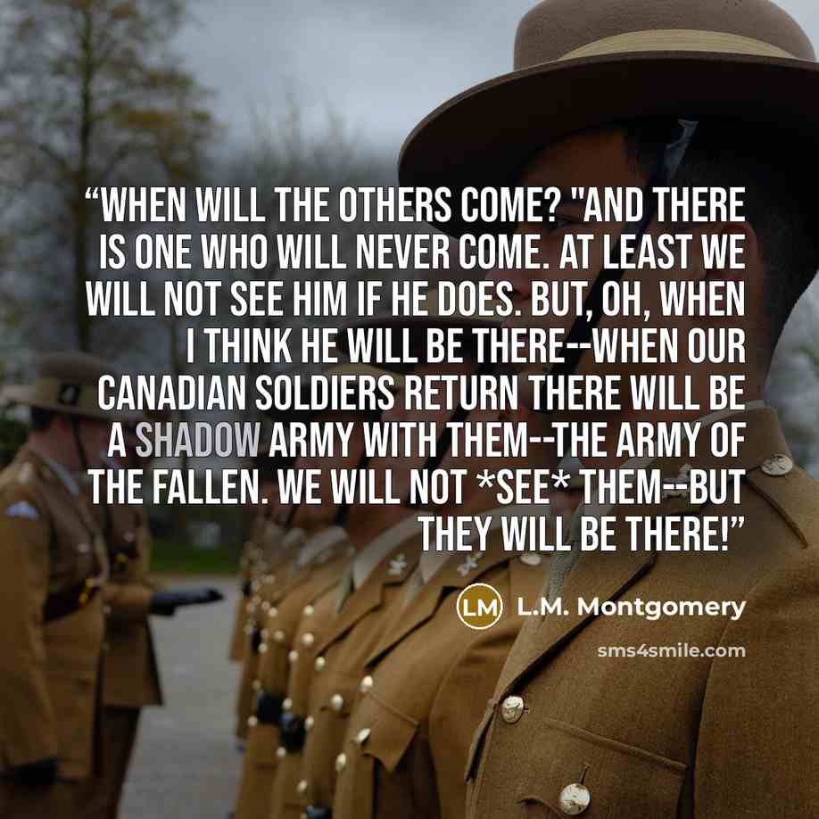 “When will the others come? "And there is one who will never come. At least we will not see him if he does. But, oh, when I think he will be there--when our Canadian soldiers return there will be a shadow army with them--the army of the fallen. We will not *see* them--but they will be there!” quote by L.M. Montgomery