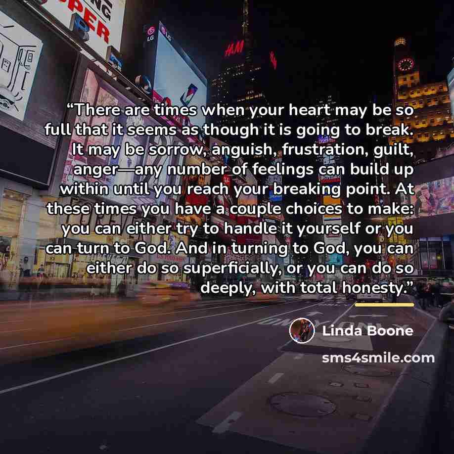 “There are times when your heart may be so full that it seems as though it is going to break. It may be sorrow, anguish, frustration, guilt, anger—any number of feelings can build up within until you reach your breaking point. At these times you have a couple choices to make: you can either try to…” quote by Linda Boone