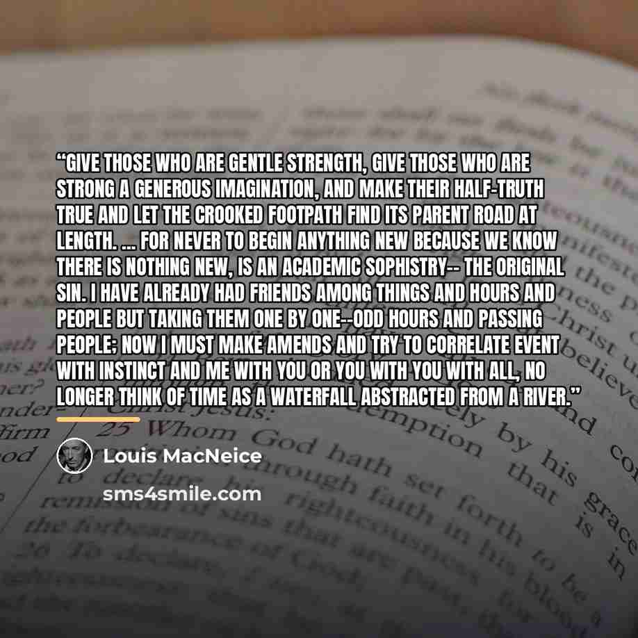 “Give those who are gentle strength, Give those who are strong a generous imagination, And make their half-truth true and let the crooked Footpath find its parent road at length. ... For never to begin Anything new because we know there is nothing New, is an academic sophistry-- The original sin. I…” quote by Louis MacNeice