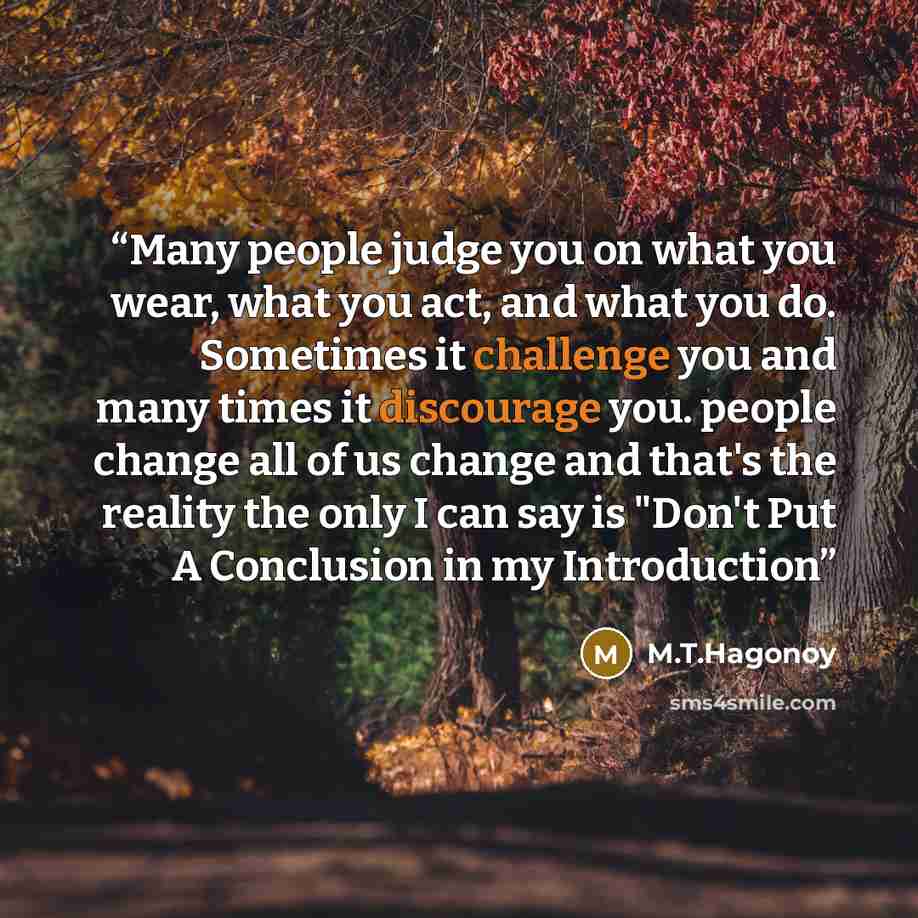 “Many people judge you on what you wear, what you act, and what you do. Sometimes it challenge you and many times it discourage you. people change all of us change and that's the reality the only I can say is "Don't Put A Conclusion in my Introduction” quote by M.T.Hagonoy