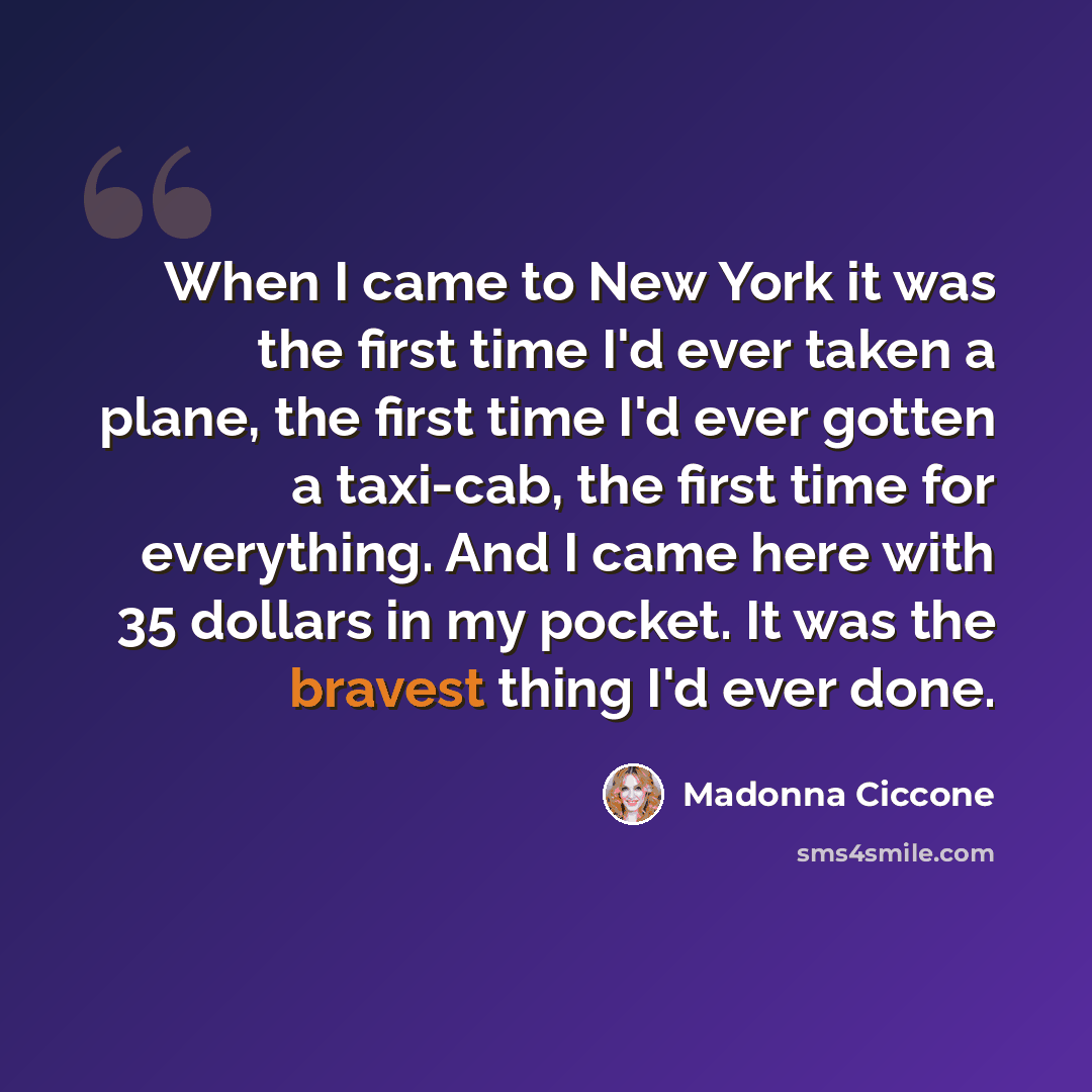 “When I came to New York it was the first time I'd ever taken a plane, the first time I'd ever gotten a taxi-cab, the first time for everything. And I came here with 35 dollars in my pocket. It was the bravest thing I'd ever done.” quote by Madonna Ciccone