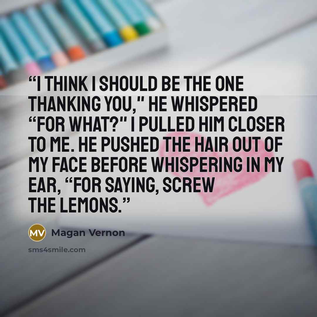 “I think I should be the one thanking you," he whispered “For what?" I pulled him closer to me. He pushed the hair out of my face before whispering in my ear, “For saying, screw the lemons.” quote by Magan Vernon