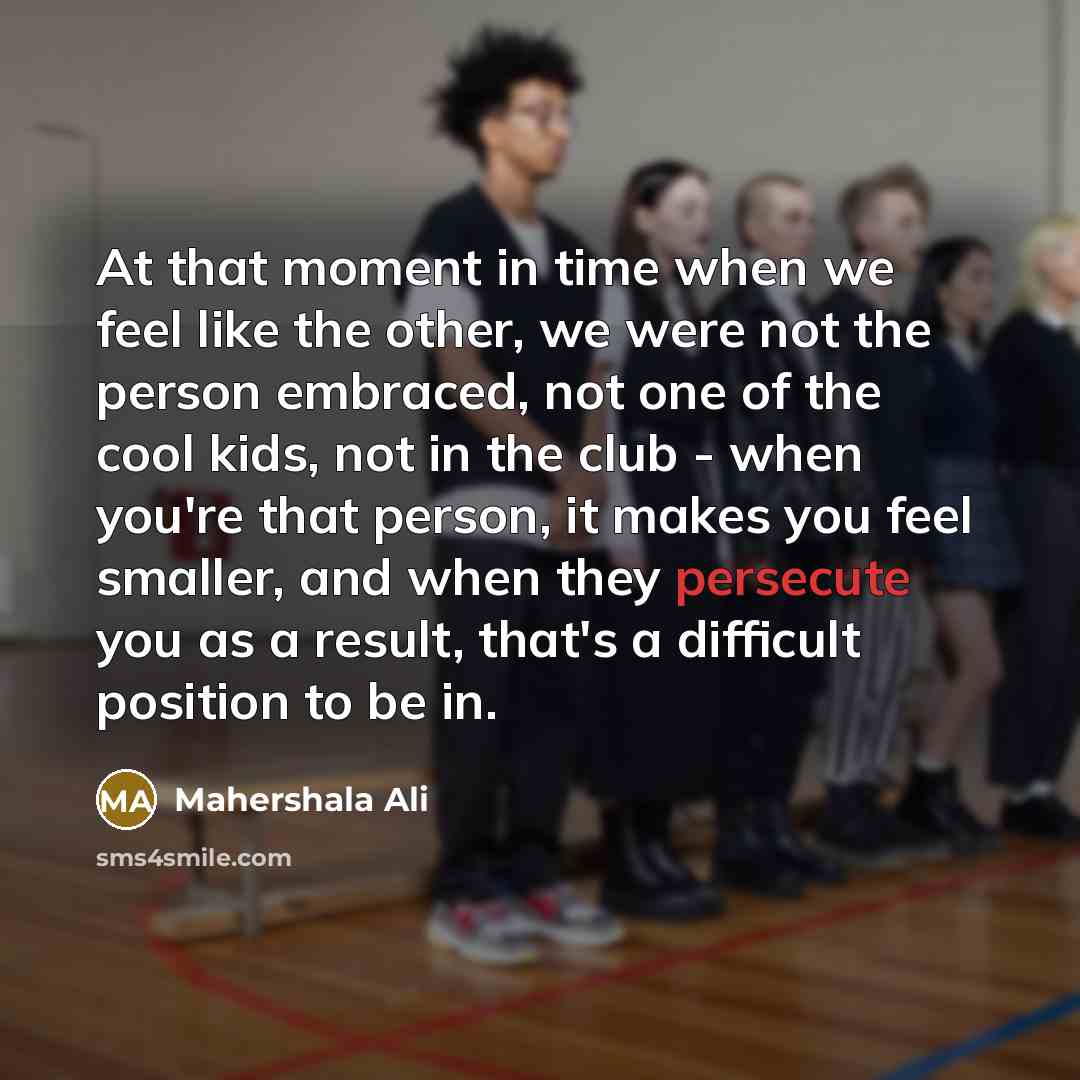 “At that moment in time when we feel like the other, we were not the person embraced, not one of the cool kids, not in the club - when you're that person, it makes you feel smaller, and when they persecute you as a result, that's a difficult position to be in.” quote by Mahershala Ali