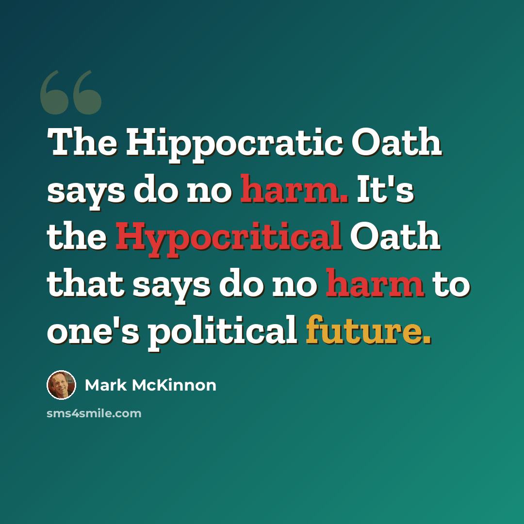 “The Hippocratic Oath says do no harm. It's the Hypocritical Oath that says do no harm to one's political future.” quote by Mark McKinnon