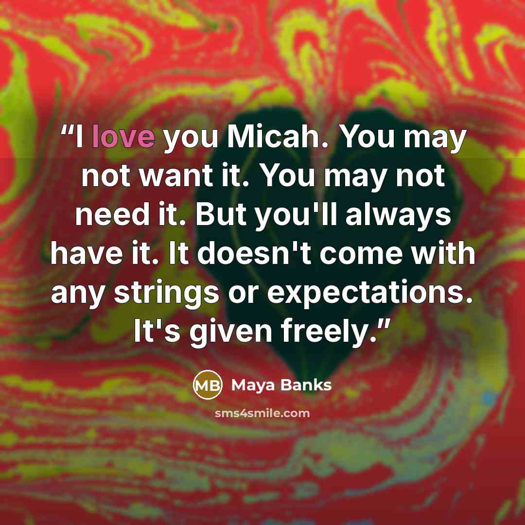 “I love you Micah. You may not want it. You may not need it. But you'll always have it. It doesn't come with any strings or expectations. It's given freely.” quote by Maya Banks