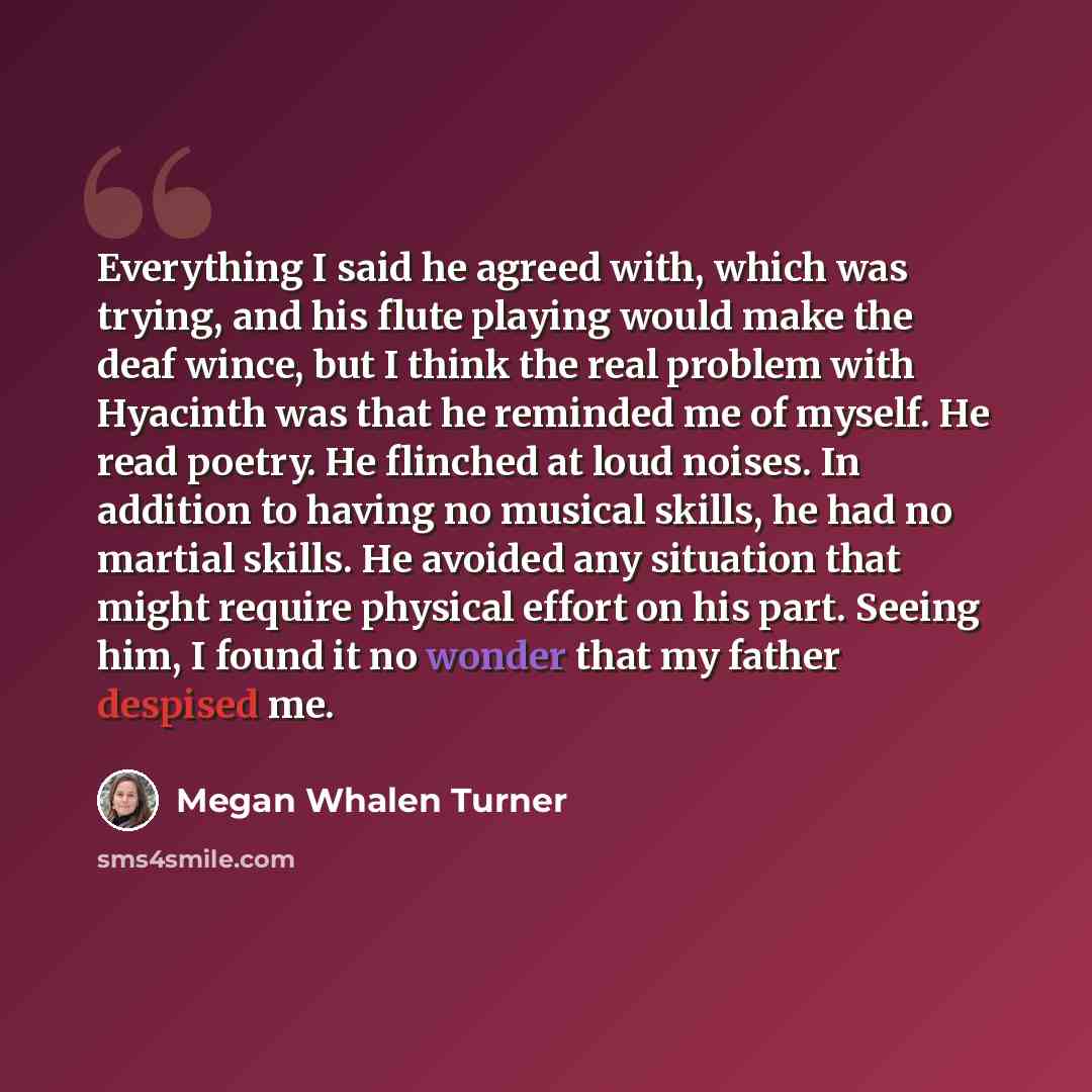 “Everything I said he agreed with, which was trying, and his flute playing would make the deaf wince, but I think the real problem with Hyacinth was that he reminded me of myself. He read poetry. He flinched at loud noises. In addition to having no musical skills, he had no martial skills. He…” quote by Megan Whalen Turner