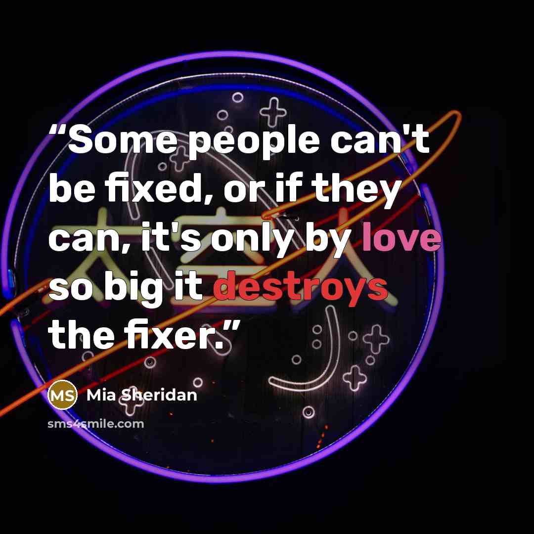 “Some people can't be fixed, or if they can, it's only by love so big it destroys the fixer.” quote by Mia Sheridan