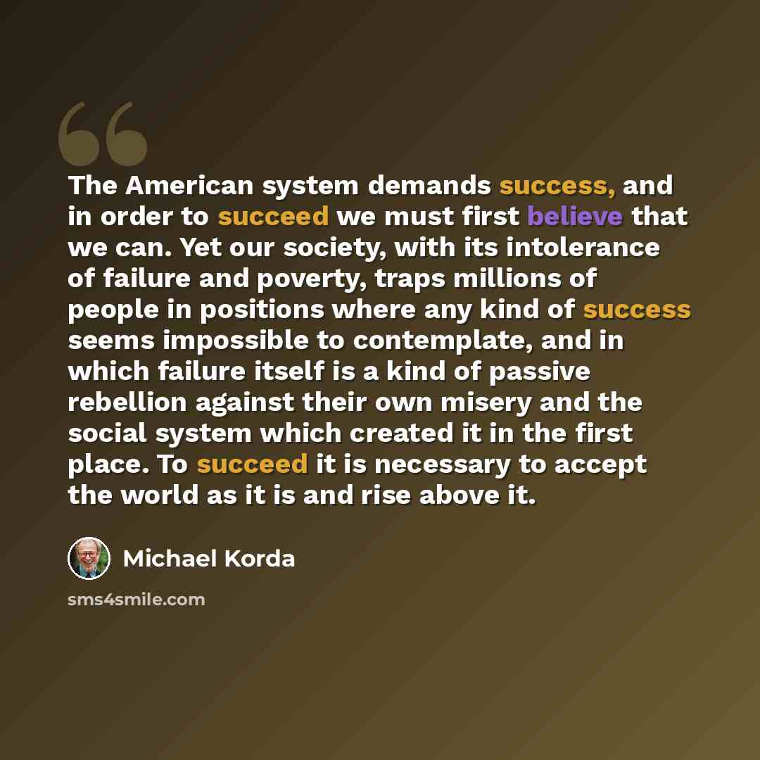 “The American system demands success, and in order to succeed we must first believe that we can. Yet our society, with its intolerance of failure and poverty, traps millions of people in positions where any kind of success seems impossible to contemplate, and in which failure itself is a kind of…” quote by Michael Korda