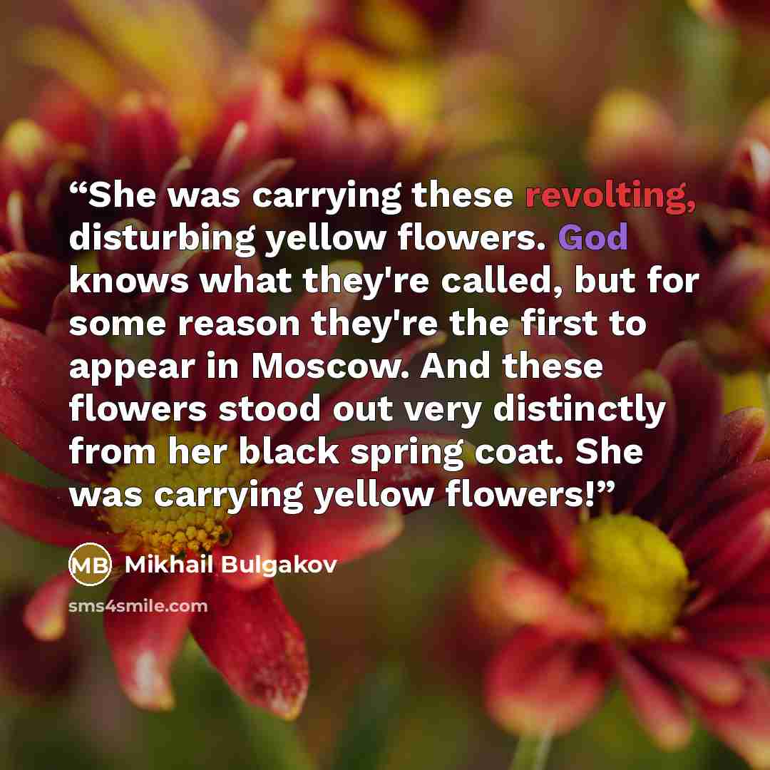 “She was carrying these revolting, disturbing yellow flowers. God knows what they're called, but for some reason they're the first to appear in Moscow. And these flowers stood out very distinctly from her black spring coat. She was carrying yellow flowers!” quote by Mikhail Bulgakov