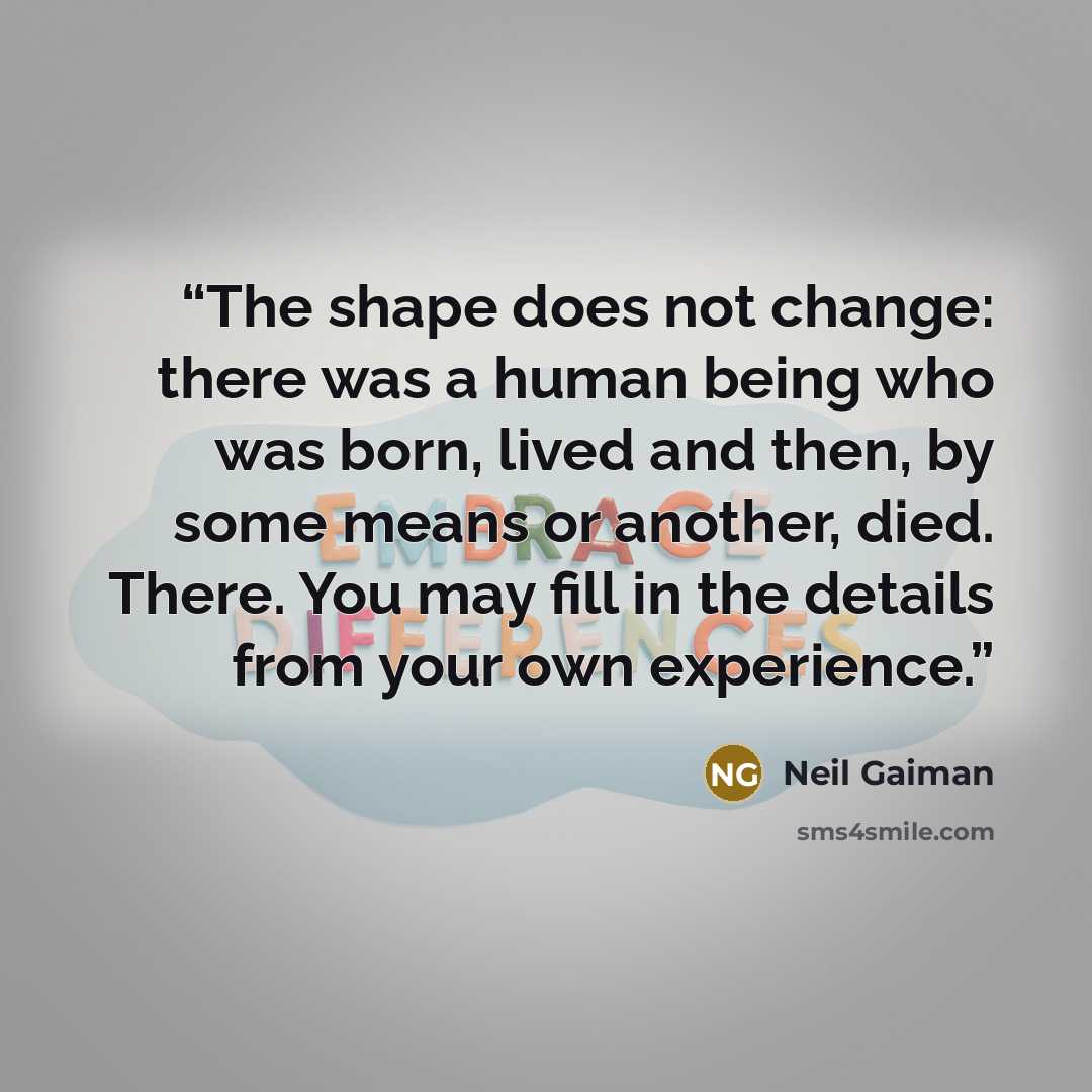 “The shape does not change: there was a human being who was born, lived and then, by some means or another, died. There. You may fill in the details from your own experience.” quote by Neil Gaiman