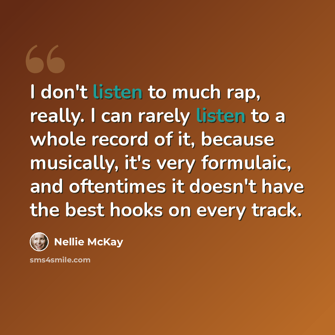 “I don't listen to much rap, really. I can rarely listen to a whole record of it, because musically, it's very formulaic, and oftentimes it doesn't have the best hooks on every track.” quote by Nellie McKay