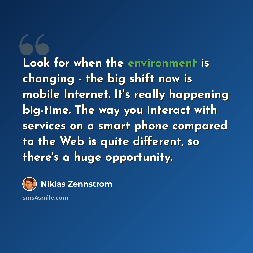 “Look for when the environment is changing - the big shift now is mobile Internet. It's really happening big-time. The way you interact with services on a smart phone compared to the Web is quite different, so there's a huge opportunity.” quote by Niklas Zennstrom