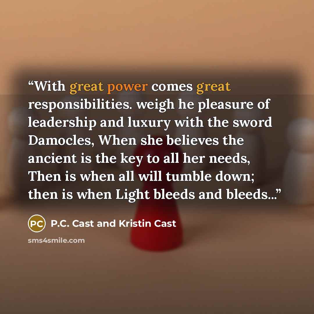 “With great power comes great responsibilities. weigh he pleasure of leadership and luxury with the sword Damocles, When she believes the ancient is the key to all her needs, Then is when all will tumble down; then is when Light bleeds and bleeds...” quote by P.C. Cast and Kristin Cast