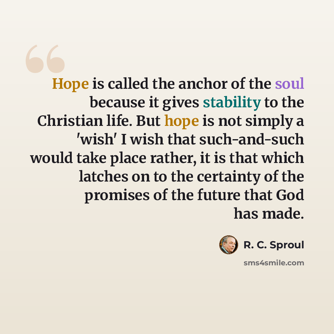 “Hope is called the anchor of the soul because it gives stability to the Christian life. But hope is not simply a 'wish' I wish that such-and-such would take place rather, it is that which latches on to the certainty of the promises of the future that God has made.” quote by R. C. Sproul