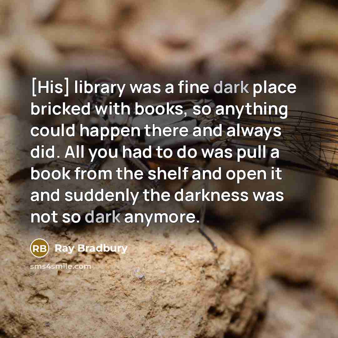 “[His] library was a fine dark place bricked with books, so anything could happen there and always did. All you had to do was pull a book from the shelf and open it and suddenly the darkness was not so dark anymore.” quote by Ray Bradbury