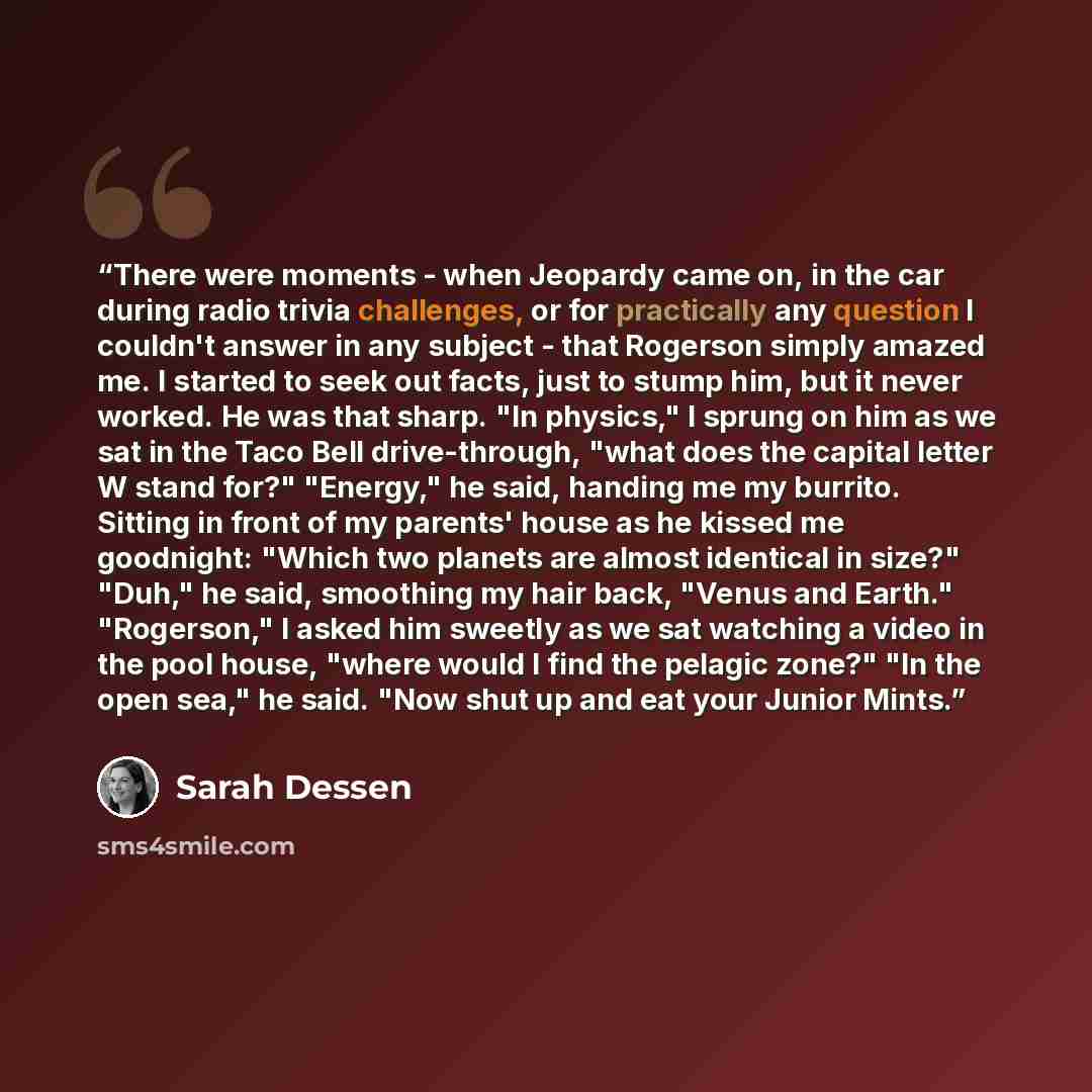 “There were moments - when Jeopardy came on, in the car during radio trivia challenges, or for practically any question I couldn't answer in any subject - that Rogerson simply amazed me. I started to seek out facts, just to stump him, but it never worked. He was that sharp. "In physics," I sprung…” quote by Sarah Dessen