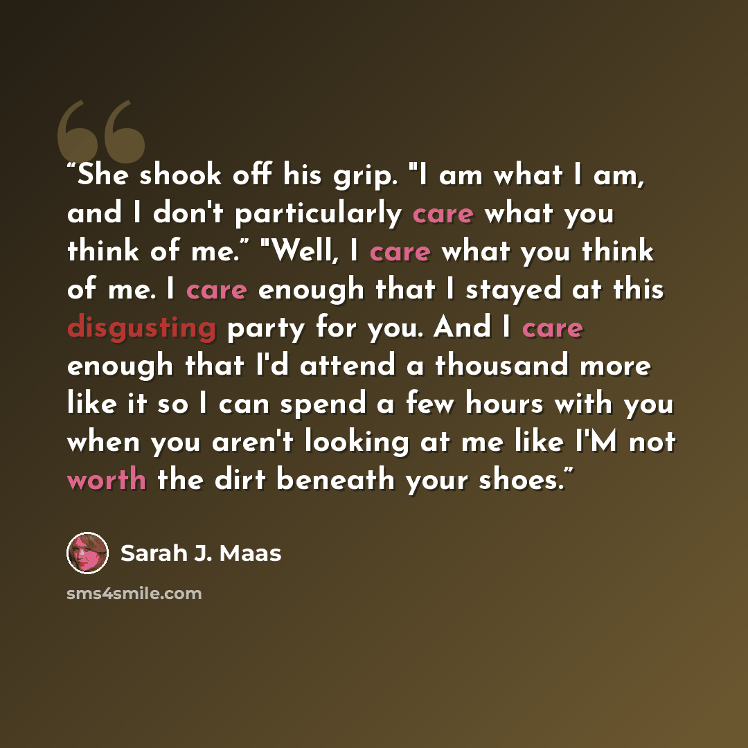 “She shook off his grip. "I am what I am, and I don't particularly care what you think of me.” "Well, I care what you think of me. I care enough that I stayed at this disgusting party for you. And I care enough that I'd attend a thousand more like it so I can spend a few hours with you when you…” quote by Sarah J. Maas
