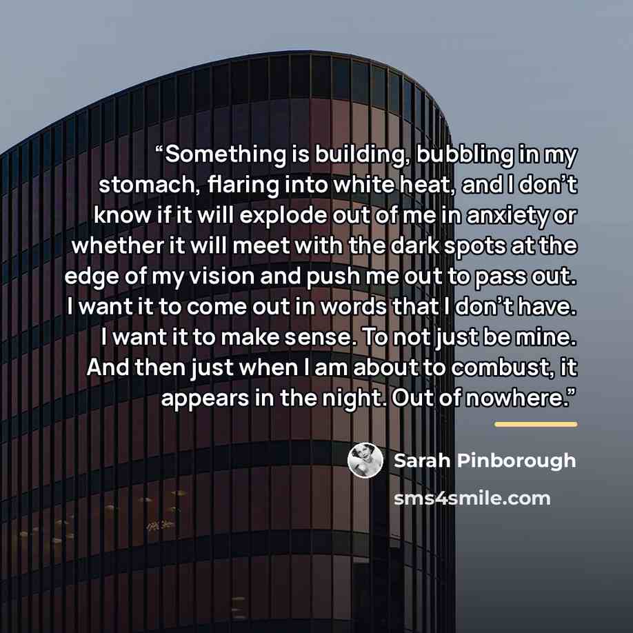 “Something is building, bubbling in my stomach, flaring into white heat, and I don't know if it will explode out of me in anxiety or whether it will meet with the dark spots at the edge of my vision and push me out to pass out. I want it to come out in words that I don't have. I want it to make…” quote by Sarah Pinborough