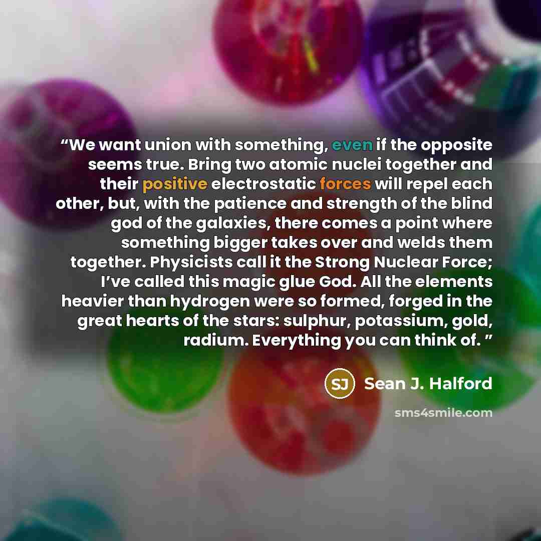 “We want union with something, even if the opposite seems true. Bring two atomic nuclei together and their positive electrostatic forces will repel each other, but, with the patience and strength of the blind god of the galaxies, there comes a point where something bigger takes over and welds them…” quote by Sean J. Halford