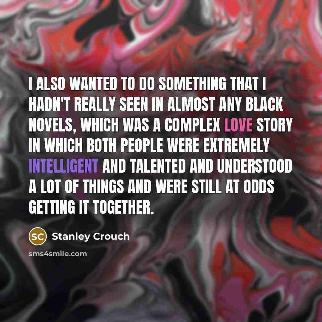 “I also wanted to do something that I hadn't really seen in almost any black novels, which was a complex love story in which both people were extremely intelligent and talented and understood a lot of things and were still at odds getting it together.” quote by Stanley Crouch