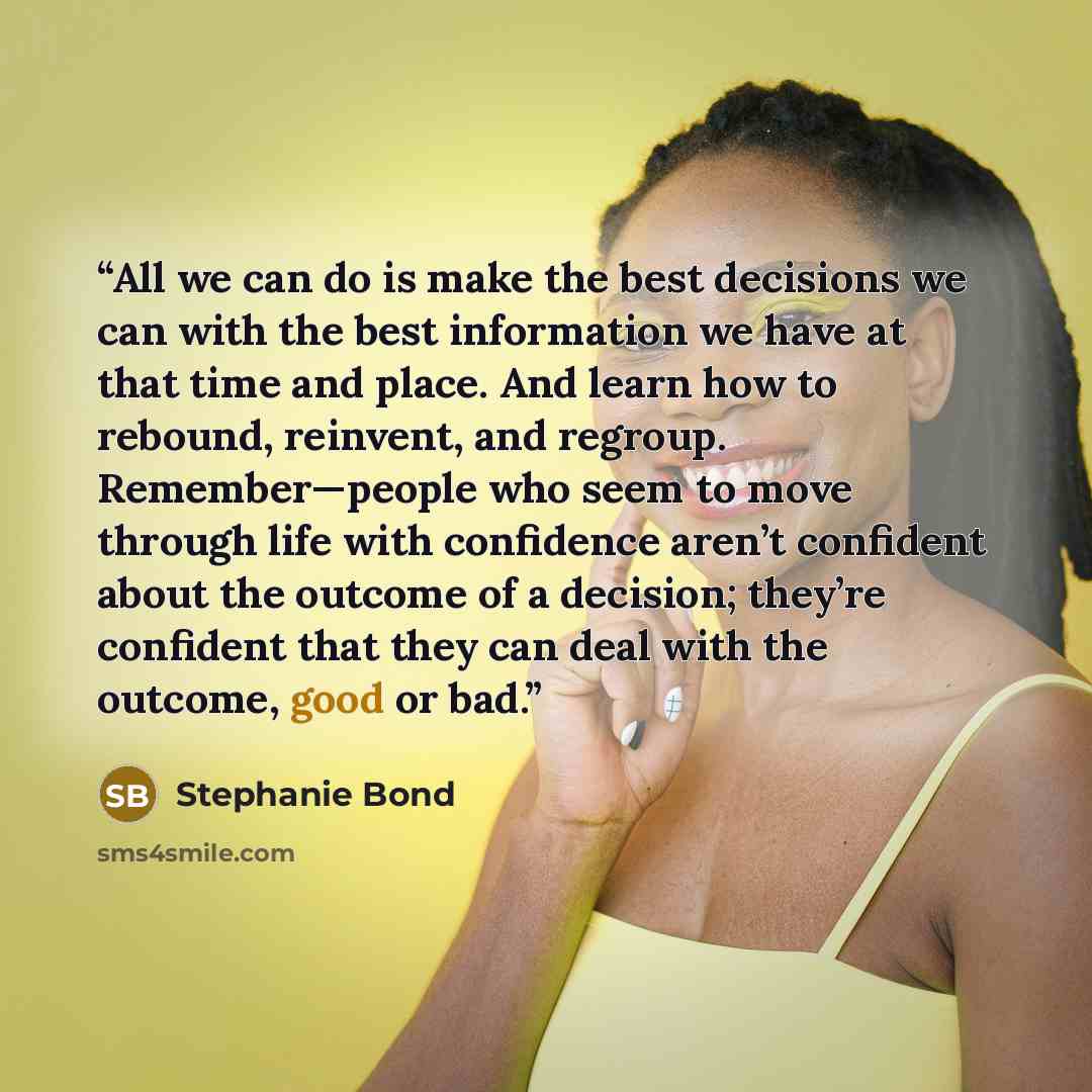 “All we can do is make the best decisions we can with the best information we have at that time and place. And learn how to rebound, reinvent, and regroup. Remember—people who seem to move through life with confidence aren’t confident about the outcome of a decision; they’re confident that they can…” quote by Stephanie Bond