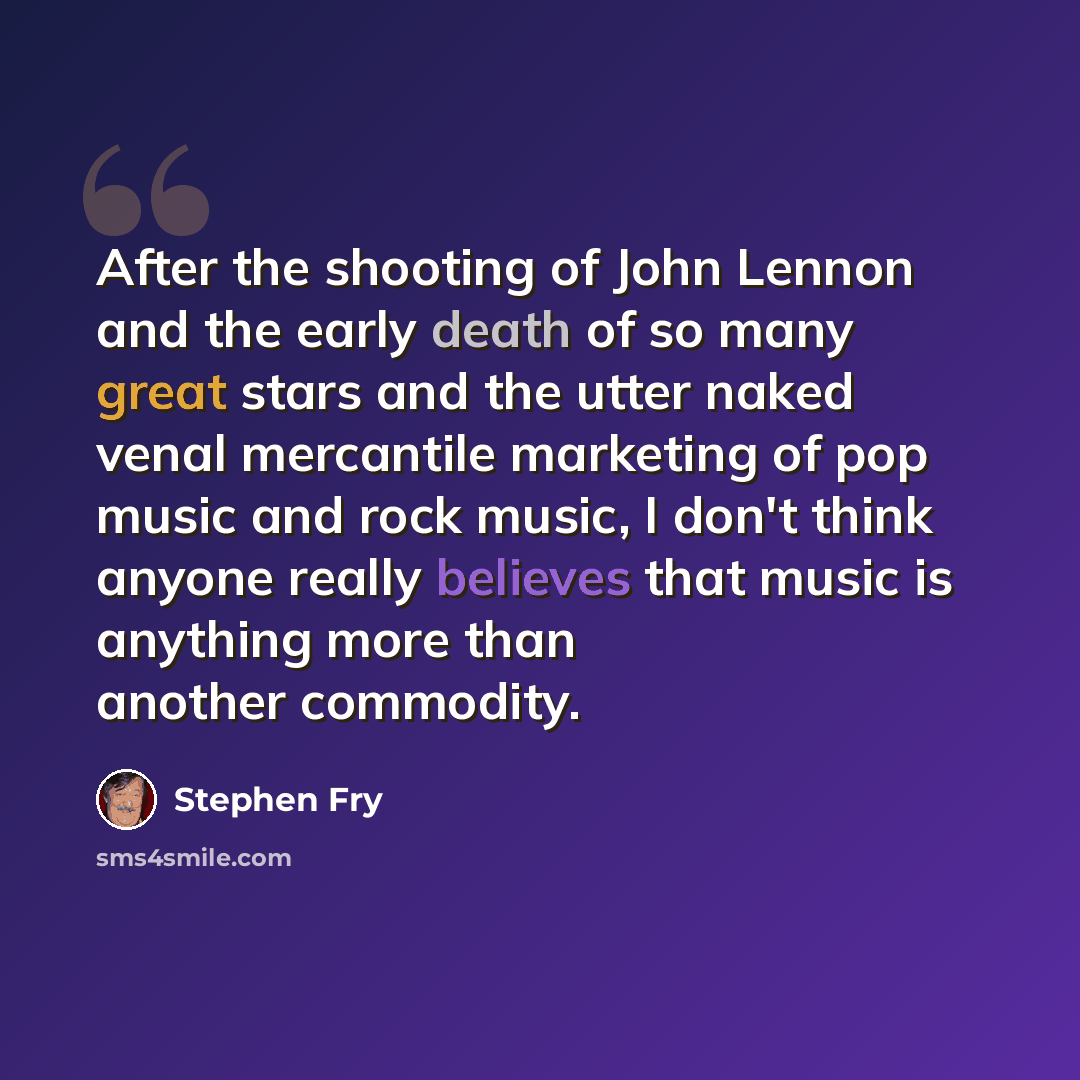 “After the shooting of John Lennon and the early death of so many great stars and the utter naked venal mercantile marketing of pop music and rock music, I don't think anyone really believes that music is anything more than another commodity.” quote by Stephen Fry