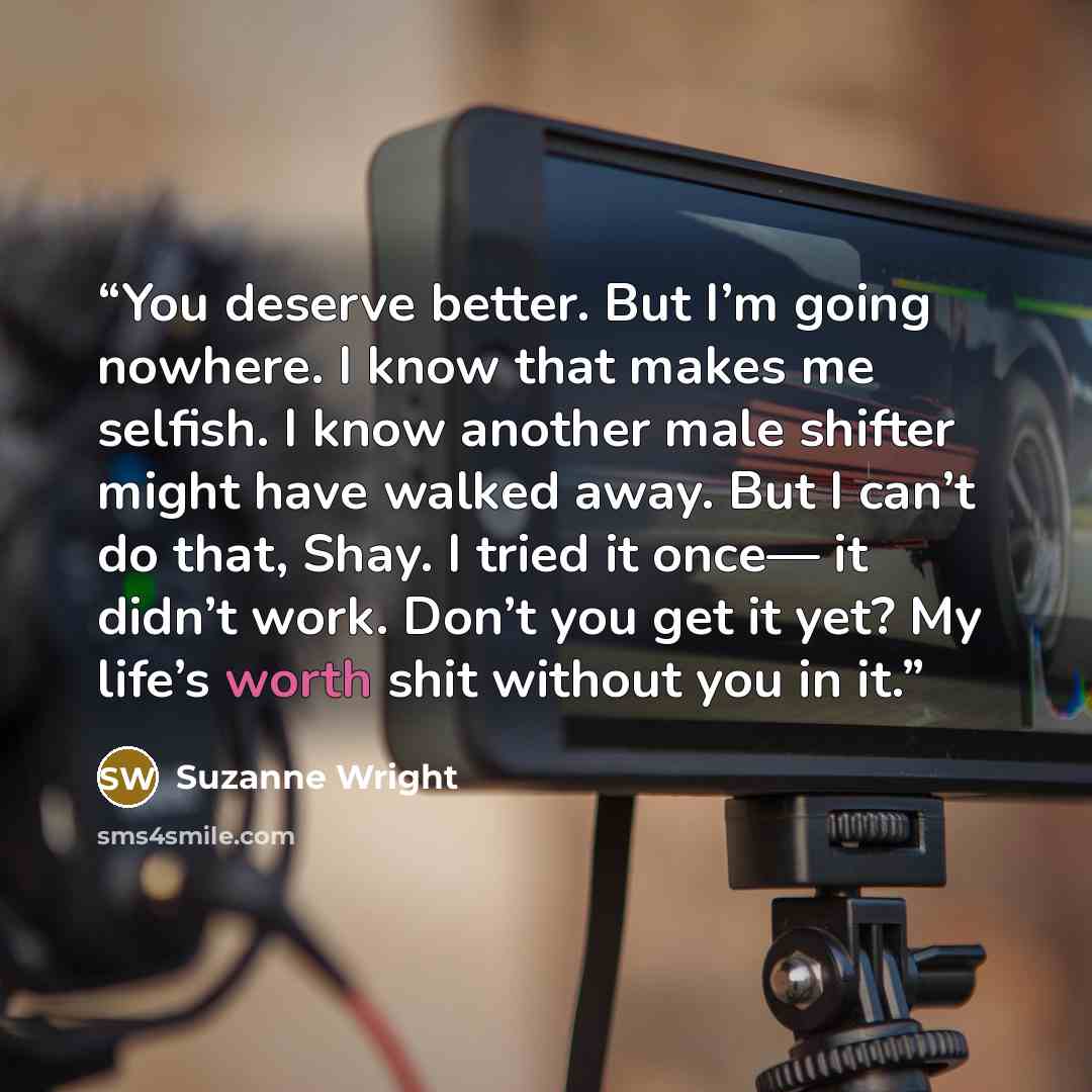 “You deserve better. But I’m going nowhere. I know that makes me selfish. I know another male shifter might have walked away. But I can’t do that, Shay. I tried it once— it didn’t work. Don’t you get it yet? My life’s worth shit without you in it.” quote by Suzanne Wright