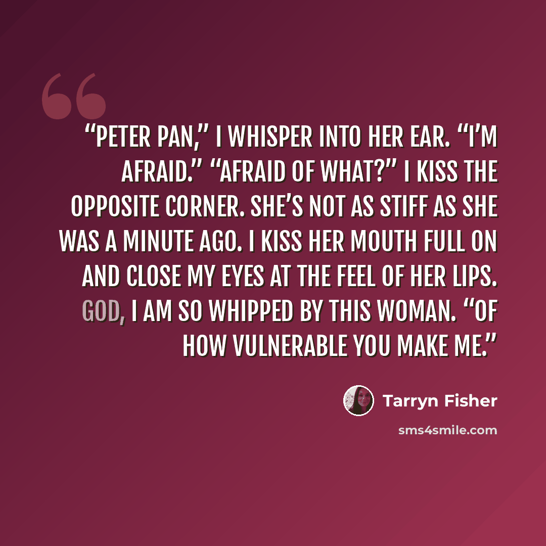“Peter Pan,” I whisper into her ear. “I’m afraid.” “Afraid of what?” I kiss the opposite corner. She’s not as stiff as she was a minute ago. I kiss her mouth full on and close my eyes at the feel of her lips. God, I am so whipped by this woman. “Of how vulnerable you make me.” quote by Tarryn Fisher