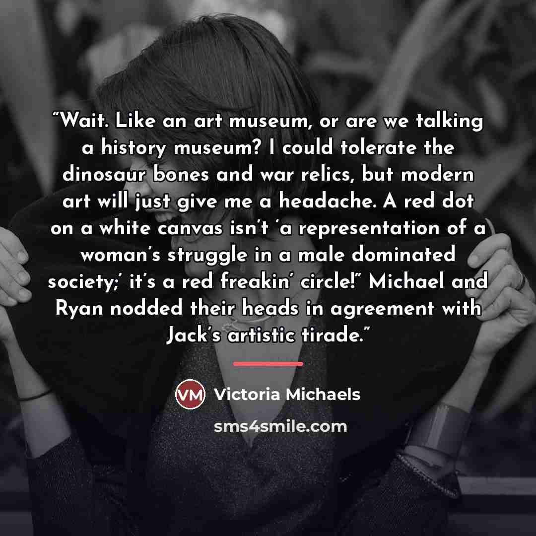 “Wait. Like an art museum, or are we talking a history museum? I could tolerate the dinosaur bones and war relics, but modern art will just give me a headache. A red dot on a white canvas isn’t ‘a representation of a woman’s struggle in a male dominated society;’ it’s a red freakin’ circle!”…” quote by Victoria Michaels