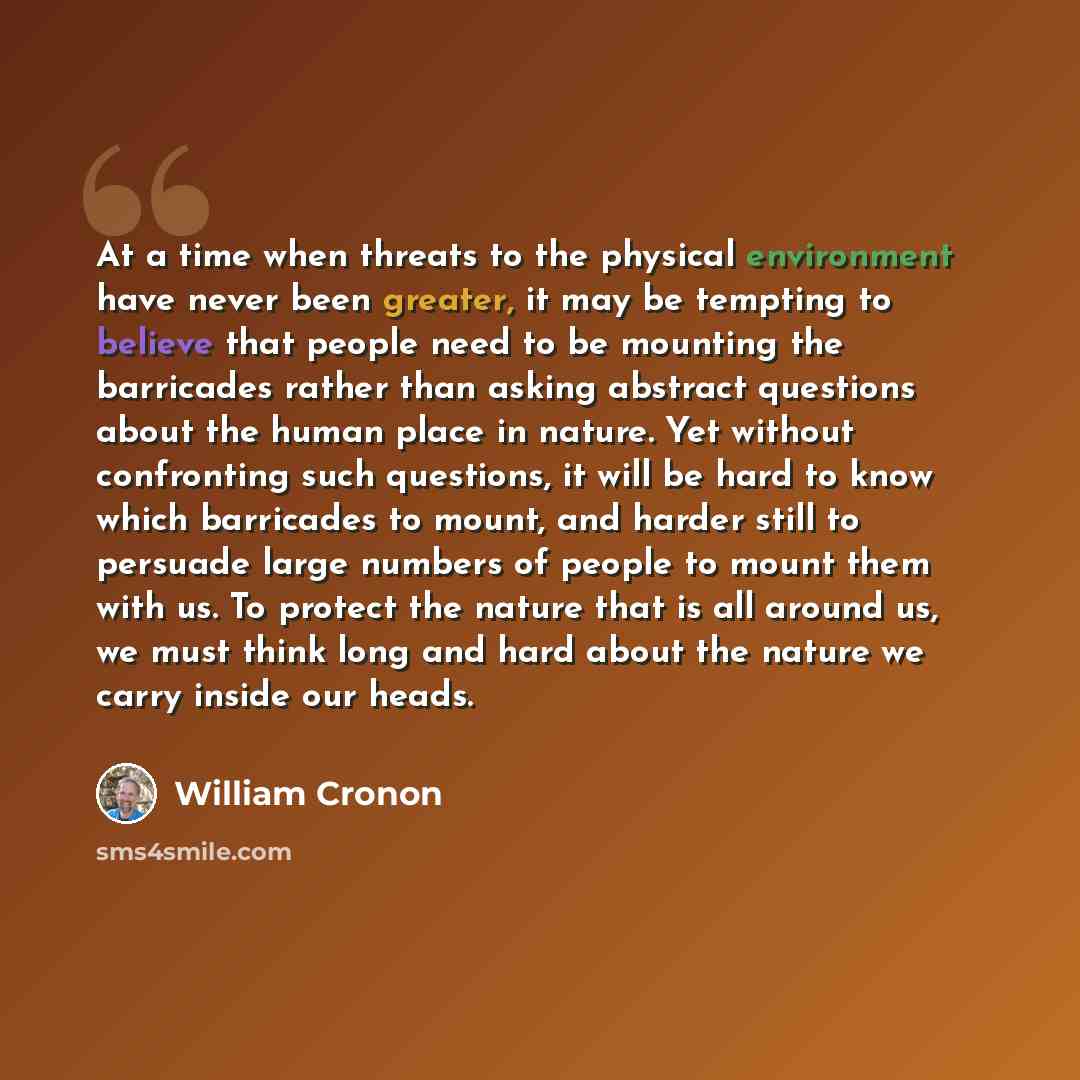 “At a time when threats to the physical environment have never been greater, it may be tempting to believe that people need to be mounting the barricades rather than asking abstract questions about the human place in nature. Yet without confronting such questions, it will be hard to know which…” quote by William Cronon